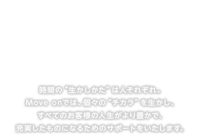 時間の“生かしかた”は人それぞれ。Move onでは、個々の“チカラ”を生かし、 すべてのお客様の人生がより豊かで、充実したものになるためのサポートをいたします。